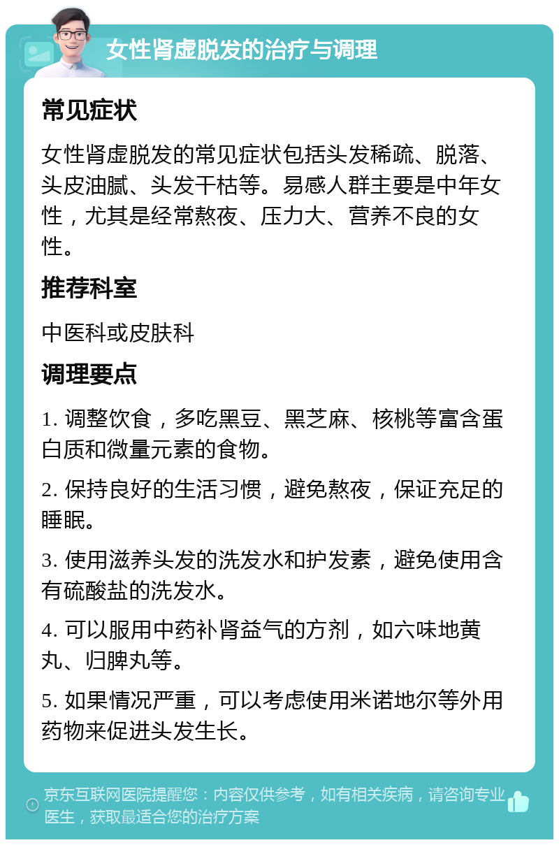 女性肾虚脱发的治疗与调理 常见症状 女性肾虚脱发的常见症状包括头发稀疏、脱落、头皮油腻、头发干枯等。易感人群主要是中年女性，尤其是经常熬夜、压力大、营养不良的女性。 推荐科室 中医科或皮肤科 调理要点 1. 调整饮食，多吃黑豆、黑芝麻、核桃等富含蛋白质和微量元素的食物。 2. 保持良好的生活习惯，避免熬夜，保证充足的睡眠。 3. 使用滋养头发的洗发水和护发素，避免使用含有硫酸盐的洗发水。 4. 可以服用中药补肾益气的方剂，如六味地黄丸、归脾丸等。 5. 如果情况严重，可以考虑使用米诺地尔等外用药物来促进头发生长。