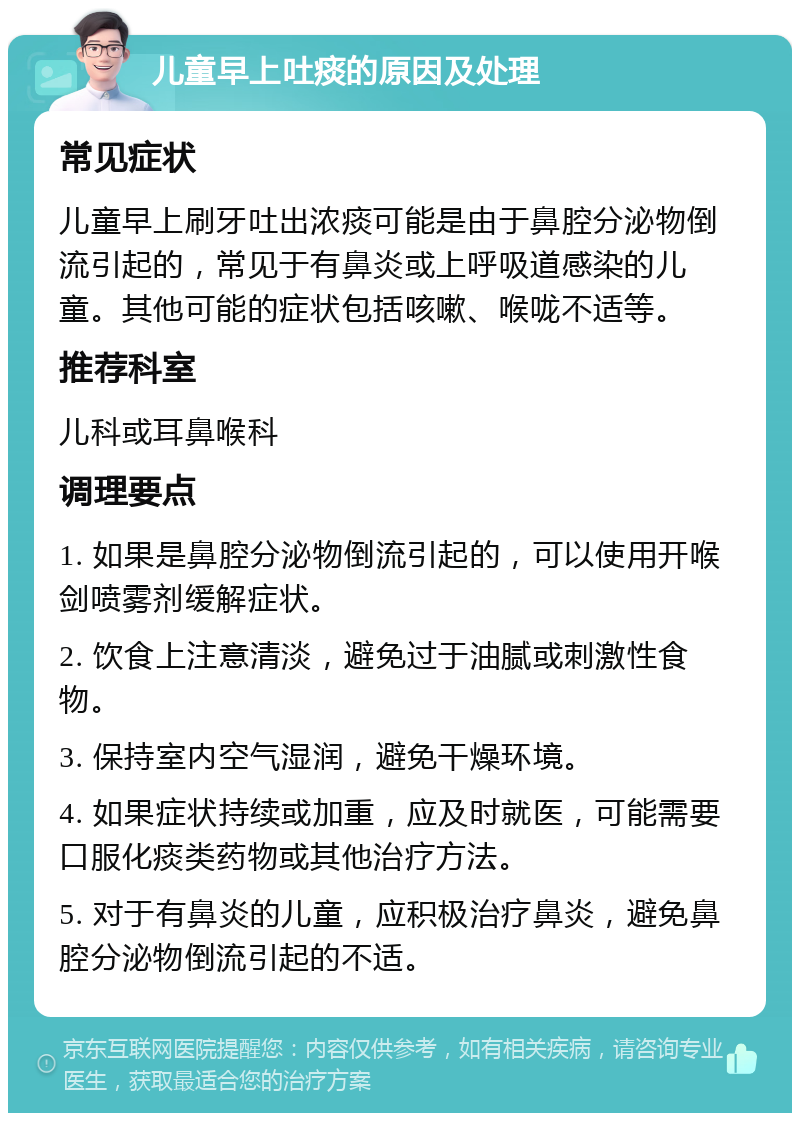 儿童早上吐痰的原因及处理 常见症状 儿童早上刷牙吐出浓痰可能是由于鼻腔分泌物倒流引起的，常见于有鼻炎或上呼吸道感染的儿童。其他可能的症状包括咳嗽、喉咙不适等。 推荐科室 儿科或耳鼻喉科 调理要点 1. 如果是鼻腔分泌物倒流引起的，可以使用开喉剑喷雾剂缓解症状。 2. 饮食上注意清淡，避免过于油腻或刺激性食物。 3. 保持室内空气湿润，避免干燥环境。 4. 如果症状持续或加重，应及时就医，可能需要口服化痰类药物或其他治疗方法。 5. 对于有鼻炎的儿童，应积极治疗鼻炎，避免鼻腔分泌物倒流引起的不适。