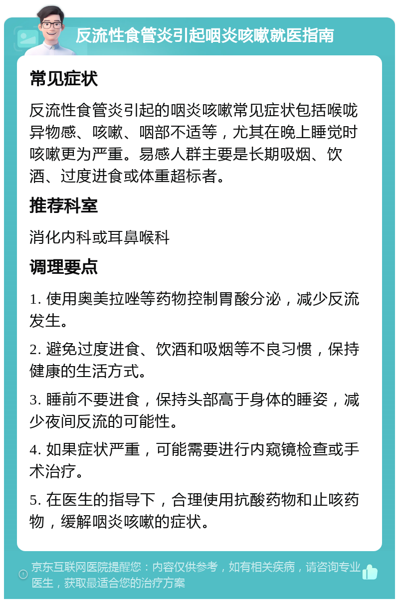 反流性食管炎引起咽炎咳嗽就医指南 常见症状 反流性食管炎引起的咽炎咳嗽常见症状包括喉咙异物感、咳嗽、咽部不适等，尤其在晚上睡觉时咳嗽更为严重。易感人群主要是长期吸烟、饮酒、过度进食或体重超标者。 推荐科室 消化内科或耳鼻喉科 调理要点 1. 使用奥美拉唑等药物控制胃酸分泌，减少反流发生。 2. 避免过度进食、饮酒和吸烟等不良习惯，保持健康的生活方式。 3. 睡前不要进食，保持头部高于身体的睡姿，减少夜间反流的可能性。 4. 如果症状严重，可能需要进行内窥镜检查或手术治疗。 5. 在医生的指导下，合理使用抗酸药物和止咳药物，缓解咽炎咳嗽的症状。