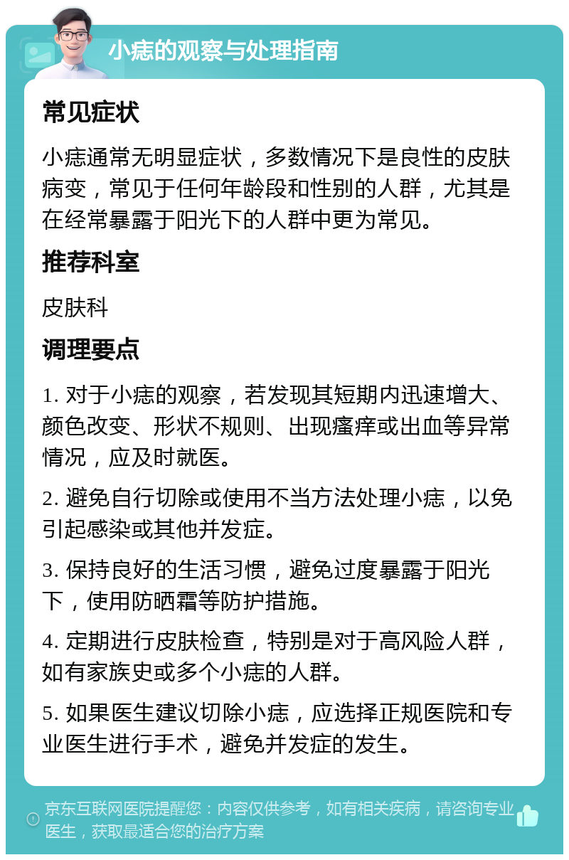 小痣的观察与处理指南 常见症状 小痣通常无明显症状，多数情况下是良性的皮肤病变，常见于任何年龄段和性别的人群，尤其是在经常暴露于阳光下的人群中更为常见。 推荐科室 皮肤科 调理要点 1. 对于小痣的观察，若发现其短期内迅速增大、颜色改变、形状不规则、出现瘙痒或出血等异常情况，应及时就医。 2. 避免自行切除或使用不当方法处理小痣，以免引起感染或其他并发症。 3. 保持良好的生活习惯，避免过度暴露于阳光下，使用防晒霜等防护措施。 4. 定期进行皮肤检查，特别是对于高风险人群，如有家族史或多个小痣的人群。 5. 如果医生建议切除小痣，应选择正规医院和专业医生进行手术，避免并发症的发生。