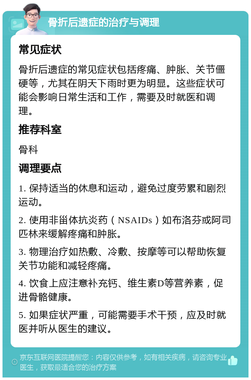 骨折后遗症的治疗与调理 常见症状 骨折后遗症的常见症状包括疼痛、肿胀、关节僵硬等，尤其在阴天下雨时更为明显。这些症状可能会影响日常生活和工作，需要及时就医和调理。 推荐科室 骨科 调理要点 1. 保持适当的休息和运动，避免过度劳累和剧烈运动。 2. 使用非甾体抗炎药（NSAIDs）如布洛芬或阿司匹林来缓解疼痛和肿胀。 3. 物理治疗如热敷、冷敷、按摩等可以帮助恢复关节功能和减轻疼痛。 4. 饮食上应注意补充钙、维生素D等营养素，促进骨骼健康。 5. 如果症状严重，可能需要手术干预，应及时就医并听从医生的建议。