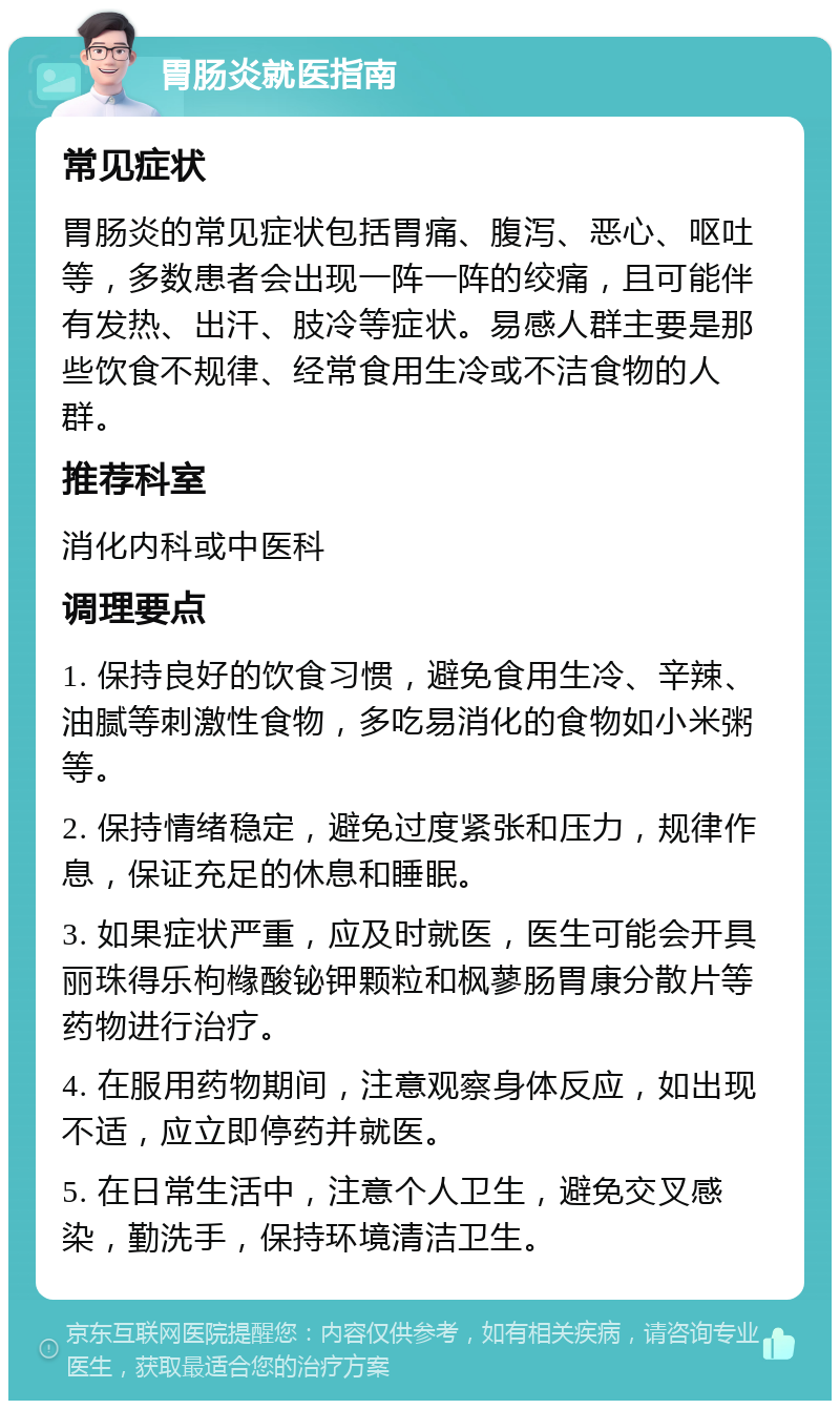 胃肠炎就医指南 常见症状 胃肠炎的常见症状包括胃痛、腹泻、恶心、呕吐等，多数患者会出现一阵一阵的绞痛，且可能伴有发热、出汗、肢冷等症状。易感人群主要是那些饮食不规律、经常食用生冷或不洁食物的人群。 推荐科室 消化内科或中医科 调理要点 1. 保持良好的饮食习惯，避免食用生冷、辛辣、油腻等刺激性食物，多吃易消化的食物如小米粥等。 2. 保持情绪稳定，避免过度紧张和压力，规律作息，保证充足的休息和睡眠。 3. 如果症状严重，应及时就医，医生可能会开具丽珠得乐枸橼酸铋钾颗粒和枫蓼肠胃康分散片等药物进行治疗。 4. 在服用药物期间，注意观察身体反应，如出现不适，应立即停药并就医。 5. 在日常生活中，注意个人卫生，避免交叉感染，勤洗手，保持环境清洁卫生。