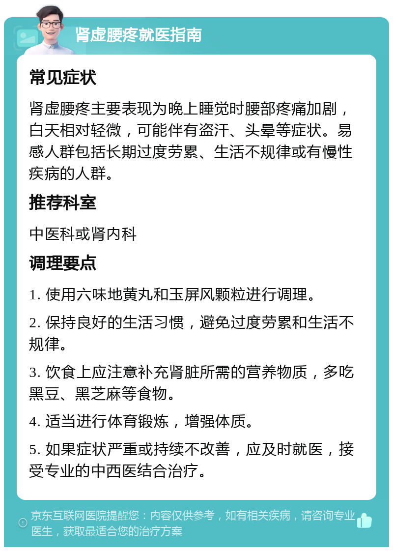 肾虚腰疼就医指南 常见症状 肾虚腰疼主要表现为晚上睡觉时腰部疼痛加剧，白天相对轻微，可能伴有盗汗、头晕等症状。易感人群包括长期过度劳累、生活不规律或有慢性疾病的人群。 推荐科室 中医科或肾内科 调理要点 1. 使用六味地黄丸和玉屏风颗粒进行调理。 2. 保持良好的生活习惯，避免过度劳累和生活不规律。 3. 饮食上应注意补充肾脏所需的营养物质，多吃黑豆、黑芝麻等食物。 4. 适当进行体育锻炼，增强体质。 5. 如果症状严重或持续不改善，应及时就医，接受专业的中西医结合治疗。