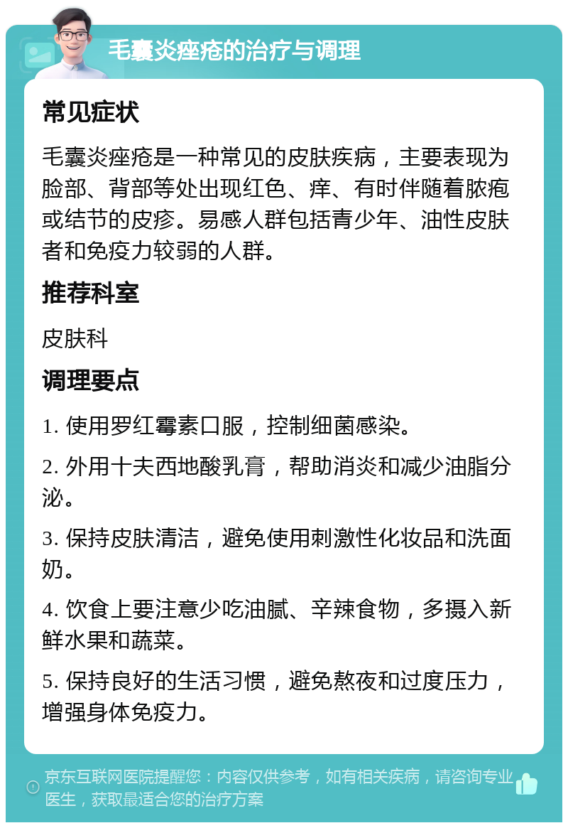 毛囊炎痤疮的治疗与调理 常见症状 毛囊炎痤疮是一种常见的皮肤疾病，主要表现为脸部、背部等处出现红色、痒、有时伴随着脓疱或结节的皮疹。易感人群包括青少年、油性皮肤者和免疫力较弱的人群。 推荐科室 皮肤科 调理要点 1. 使用罗红霉素口服，控制细菌感染。 2. 外用十夫西地酸乳膏，帮助消炎和减少油脂分泌。 3. 保持皮肤清洁，避免使用刺激性化妆品和洗面奶。 4. 饮食上要注意少吃油腻、辛辣食物，多摄入新鲜水果和蔬菜。 5. 保持良好的生活习惯，避免熬夜和过度压力，增强身体免疫力。