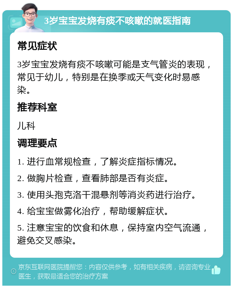 3岁宝宝发烧有痰不咳嗽的就医指南 常见症状 3岁宝宝发烧有痰不咳嗽可能是支气管炎的表现，常见于幼儿，特别是在换季或天气变化时易感染。 推荐科室 儿科 调理要点 1. 进行血常规检查，了解炎症指标情况。 2. 做胸片检查，查看肺部是否有炎症。 3. 使用头孢克洛干混悬剂等消炎药进行治疗。 4. 给宝宝做雾化治疗，帮助缓解症状。 5. 注意宝宝的饮食和休息，保持室内空气流通，避免交叉感染。