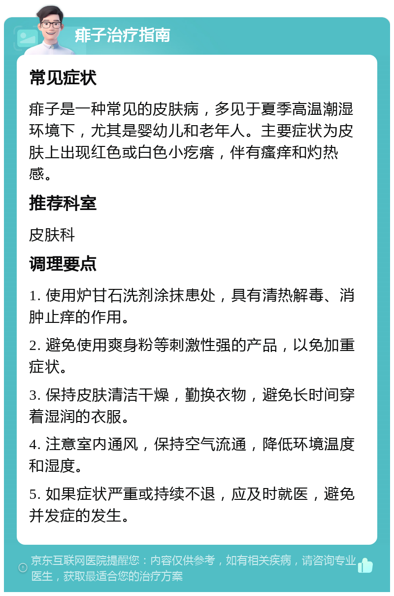 痱子治疗指南 常见症状 痱子是一种常见的皮肤病，多见于夏季高温潮湿环境下，尤其是婴幼儿和老年人。主要症状为皮肤上出现红色或白色小疙瘩，伴有瘙痒和灼热感。 推荐科室 皮肤科 调理要点 1. 使用炉甘石洗剂涂抹患处，具有清热解毒、消肿止痒的作用。 2. 避免使用爽身粉等刺激性强的产品，以免加重症状。 3. 保持皮肤清洁干燥，勤换衣物，避免长时间穿着湿润的衣服。 4. 注意室内通风，保持空气流通，降低环境温度和湿度。 5. 如果症状严重或持续不退，应及时就医，避免并发症的发生。