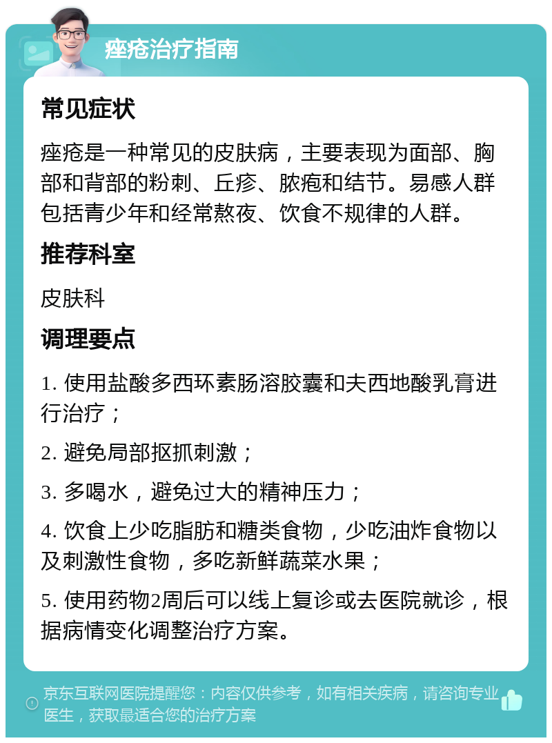 痤疮治疗指南 常见症状 痤疮是一种常见的皮肤病，主要表现为面部、胸部和背部的粉刺、丘疹、脓疱和结节。易感人群包括青少年和经常熬夜、饮食不规律的人群。 推荐科室 皮肤科 调理要点 1. 使用盐酸多西环素肠溶胶囊和夫西地酸乳膏进行治疗； 2. 避免局部抠抓刺激； 3. 多喝水，避免过大的精神压力； 4. 饮食上少吃脂肪和糖类食物，少吃油炸食物以及刺激性食物，多吃新鲜蔬菜水果； 5. 使用药物2周后可以线上复诊或去医院就诊，根据病情变化调整治疗方案。