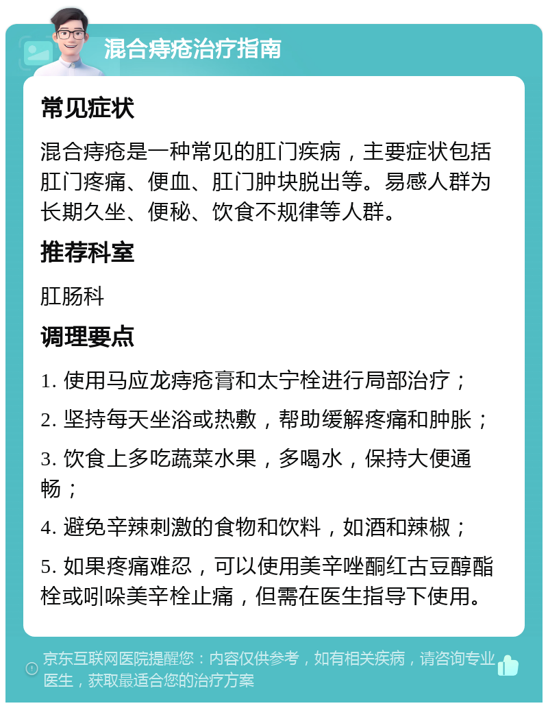 混合痔疮治疗指南 常见症状 混合痔疮是一种常见的肛门疾病，主要症状包括肛门疼痛、便血、肛门肿块脱出等。易感人群为长期久坐、便秘、饮食不规律等人群。 推荐科室 肛肠科 调理要点 1. 使用马应龙痔疮膏和太宁栓进行局部治疗； 2. 坚持每天坐浴或热敷，帮助缓解疼痛和肿胀； 3. 饮食上多吃蔬菜水果，多喝水，保持大便通畅； 4. 避免辛辣刺激的食物和饮料，如酒和辣椒； 5. 如果疼痛难忍，可以使用美辛唑酮红古豆醇酯栓或吲哚美辛栓止痛，但需在医生指导下使用。