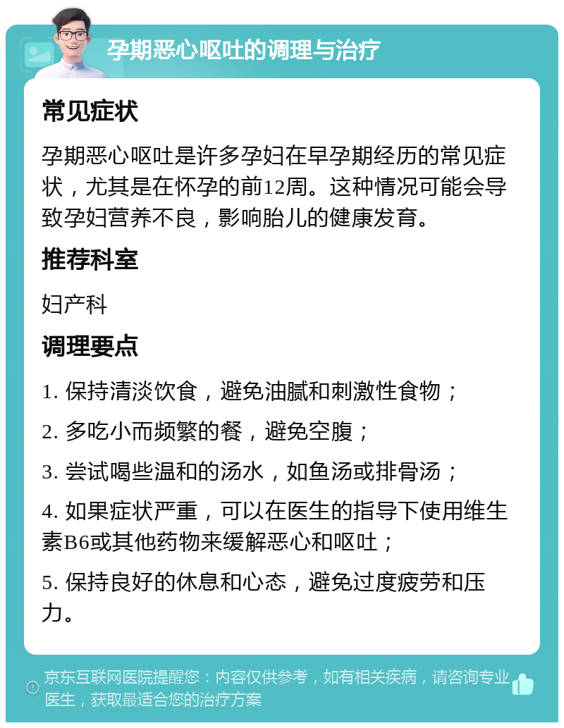 孕期恶心呕吐的调理与治疗 常见症状 孕期恶心呕吐是许多孕妇在早孕期经历的常见症状，尤其是在怀孕的前12周。这种情况可能会导致孕妇营养不良，影响胎儿的健康发育。 推荐科室 妇产科 调理要点 1. 保持清淡饮食，避免油腻和刺激性食物； 2. 多吃小而频繁的餐，避免空腹； 3. 尝试喝些温和的汤水，如鱼汤或排骨汤； 4. 如果症状严重，可以在医生的指导下使用维生素B6或其他药物来缓解恶心和呕吐； 5. 保持良好的休息和心态，避免过度疲劳和压力。