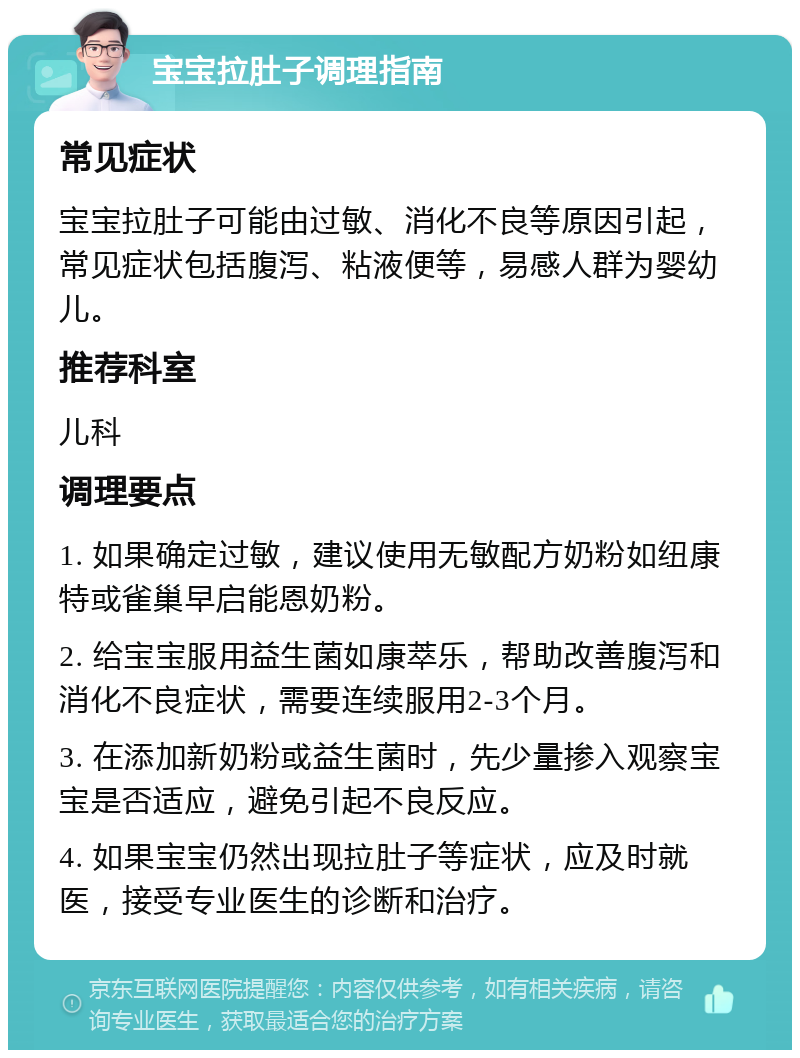 宝宝拉肚子调理指南 常见症状 宝宝拉肚子可能由过敏、消化不良等原因引起，常见症状包括腹泻、粘液便等，易感人群为婴幼儿。 推荐科室 儿科 调理要点 1. 如果确定过敏，建议使用无敏配方奶粉如纽康特或雀巢早启能恩奶粉。 2. 给宝宝服用益生菌如康萃乐，帮助改善腹泻和消化不良症状，需要连续服用2-3个月。 3. 在添加新奶粉或益生菌时，先少量掺入观察宝宝是否适应，避免引起不良反应。 4. 如果宝宝仍然出现拉肚子等症状，应及时就医，接受专业医生的诊断和治疗。