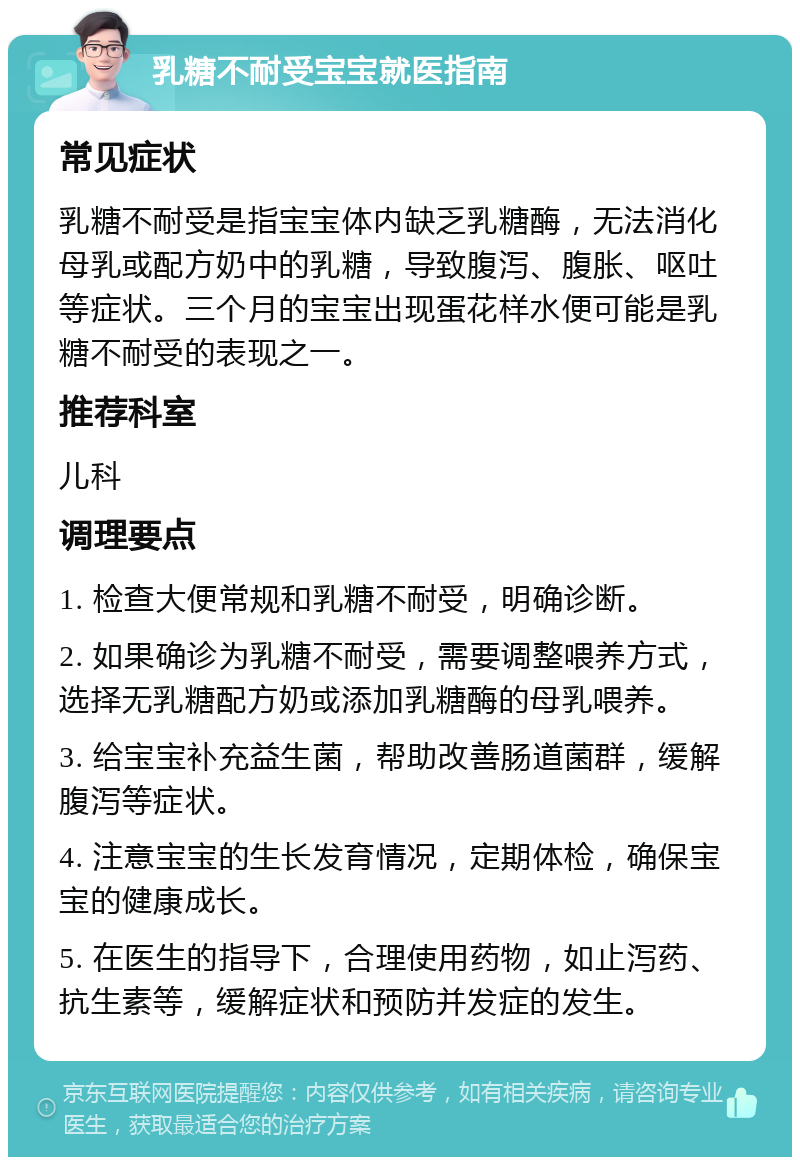 乳糖不耐受宝宝就医指南 常见症状 乳糖不耐受是指宝宝体内缺乏乳糖酶，无法消化母乳或配方奶中的乳糖，导致腹泻、腹胀、呕吐等症状。三个月的宝宝出现蛋花样水便可能是乳糖不耐受的表现之一。 推荐科室 儿科 调理要点 1. 检查大便常规和乳糖不耐受，明确诊断。 2. 如果确诊为乳糖不耐受，需要调整喂养方式，选择无乳糖配方奶或添加乳糖酶的母乳喂养。 3. 给宝宝补充益生菌，帮助改善肠道菌群，缓解腹泻等症状。 4. 注意宝宝的生长发育情况，定期体检，确保宝宝的健康成长。 5. 在医生的指导下，合理使用药物，如止泻药、抗生素等，缓解症状和预防并发症的发生。