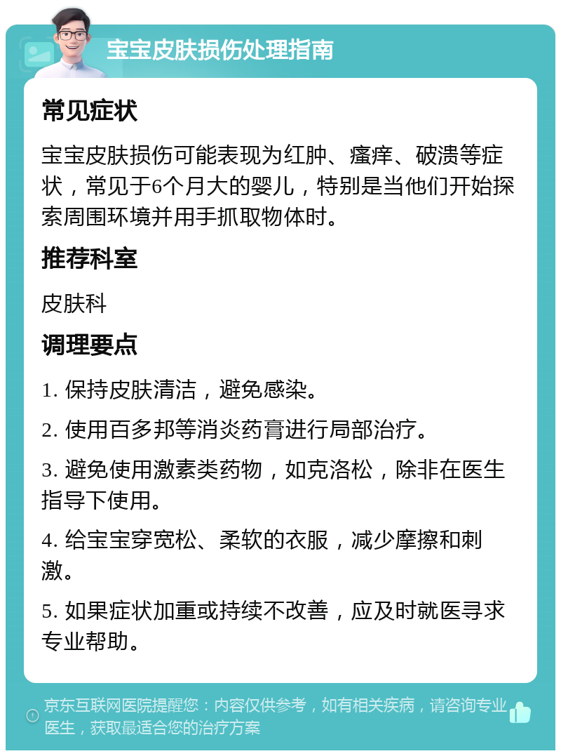 宝宝皮肤损伤处理指南 常见症状 宝宝皮肤损伤可能表现为红肿、瘙痒、破溃等症状，常见于6个月大的婴儿，特别是当他们开始探索周围环境并用手抓取物体时。 推荐科室 皮肤科 调理要点 1. 保持皮肤清洁，避免感染。 2. 使用百多邦等消炎药膏进行局部治疗。 3. 避免使用激素类药物，如克洛松，除非在医生指导下使用。 4. 给宝宝穿宽松、柔软的衣服，减少摩擦和刺激。 5. 如果症状加重或持续不改善，应及时就医寻求专业帮助。