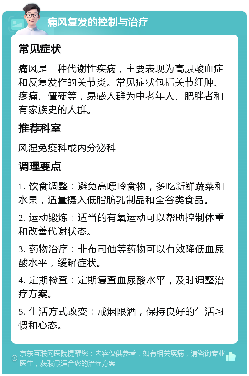 痛风复发的控制与治疗 常见症状 痛风是一种代谢性疾病，主要表现为高尿酸血症和反复发作的关节炎。常见症状包括关节红肿、疼痛、僵硬等，易感人群为中老年人、肥胖者和有家族史的人群。 推荐科室 风湿免疫科或内分泌科 调理要点 1. 饮食调整：避免高嘌呤食物，多吃新鲜蔬菜和水果，适量摄入低脂肪乳制品和全谷类食品。 2. 运动锻炼：适当的有氧运动可以帮助控制体重和改善代谢状态。 3. 药物治疗：非布司他等药物可以有效降低血尿酸水平，缓解症状。 4. 定期检查：定期复查血尿酸水平，及时调整治疗方案。 5. 生活方式改变：戒烟限酒，保持良好的生活习惯和心态。