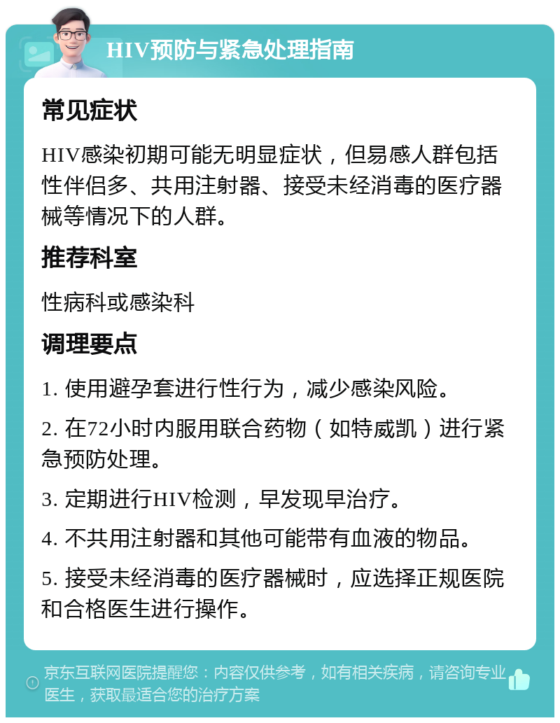 HIV预防与紧急处理指南 常见症状 HIV感染初期可能无明显症状，但易感人群包括性伴侣多、共用注射器、接受未经消毒的医疗器械等情况下的人群。 推荐科室 性病科或感染科 调理要点 1. 使用避孕套进行性行为，减少感染风险。 2. 在72小时内服用联合药物（如特威凯）进行紧急预防处理。 3. 定期进行HIV检测，早发现早治疗。 4. 不共用注射器和其他可能带有血液的物品。 5. 接受未经消毒的医疗器械时，应选择正规医院和合格医生进行操作。