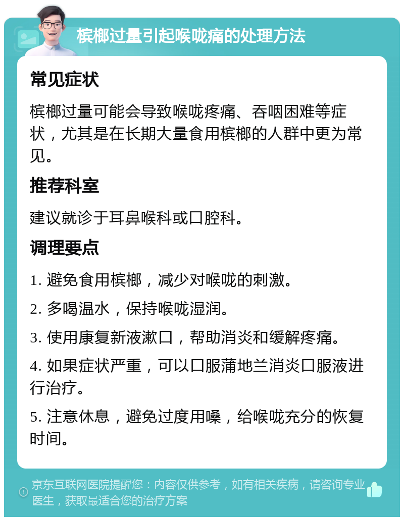 槟榔过量引起喉咙痛的处理方法 常见症状 槟榔过量可能会导致喉咙疼痛、吞咽困难等症状，尤其是在长期大量食用槟榔的人群中更为常见。 推荐科室 建议就诊于耳鼻喉科或口腔科。 调理要点 1. 避免食用槟榔，减少对喉咙的刺激。 2. 多喝温水，保持喉咙湿润。 3. 使用康复新液漱口，帮助消炎和缓解疼痛。 4. 如果症状严重，可以口服蒲地兰消炎口服液进行治疗。 5. 注意休息，避免过度用嗓，给喉咙充分的恢复时间。