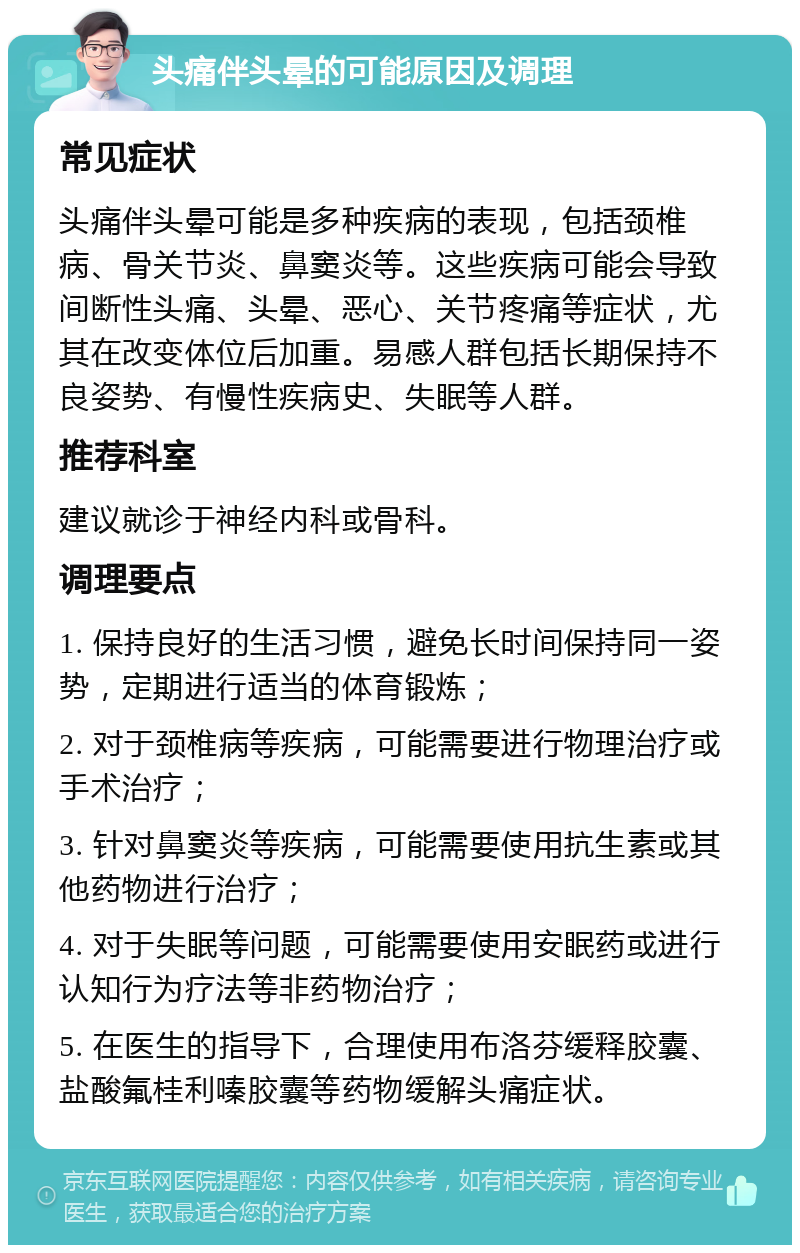 头痛伴头晕的可能原因及调理 常见症状 头痛伴头晕可能是多种疾病的表现，包括颈椎病、骨关节炎、鼻窦炎等。这些疾病可能会导致间断性头痛、头晕、恶心、关节疼痛等症状，尤其在改变体位后加重。易感人群包括长期保持不良姿势、有慢性疾病史、失眠等人群。 推荐科室 建议就诊于神经内科或骨科。 调理要点 1. 保持良好的生活习惯，避免长时间保持同一姿势，定期进行适当的体育锻炼； 2. 对于颈椎病等疾病，可能需要进行物理治疗或手术治疗； 3. 针对鼻窦炎等疾病，可能需要使用抗生素或其他药物进行治疗； 4. 对于失眠等问题，可能需要使用安眠药或进行认知行为疗法等非药物治疗； 5. 在医生的指导下，合理使用布洛芬缓释胶囊、盐酸氟桂利嗪胶囊等药物缓解头痛症状。