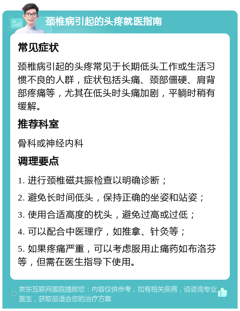 颈椎病引起的头疼就医指南 常见症状 颈椎病引起的头疼常见于长期低头工作或生活习惯不良的人群，症状包括头痛、颈部僵硬、肩背部疼痛等，尤其在低头时头痛加剧，平躺时稍有缓解。 推荐科室 骨科或神经内科 调理要点 1. 进行颈椎磁共振检查以明确诊断； 2. 避免长时间低头，保持正确的坐姿和站姿； 3. 使用合适高度的枕头，避免过高或过低； 4. 可以配合中医理疗，如推拿、针灸等； 5. 如果疼痛严重，可以考虑服用止痛药如布洛芬等，但需在医生指导下使用。