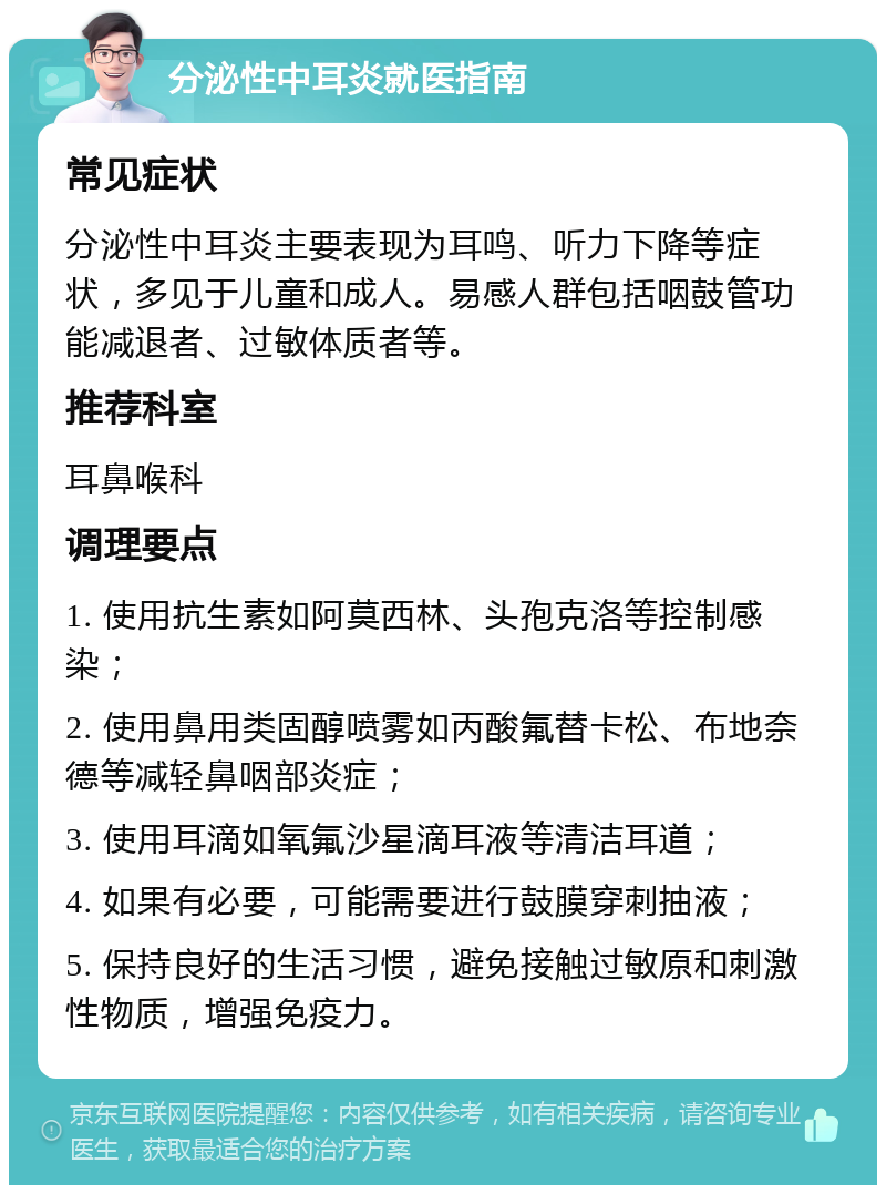 分泌性中耳炎就医指南 常见症状 分泌性中耳炎主要表现为耳鸣、听力下降等症状，多见于儿童和成人。易感人群包括咽鼓管功能减退者、过敏体质者等。 推荐科室 耳鼻喉科 调理要点 1. 使用抗生素如阿莫西林、头孢克洛等控制感染； 2. 使用鼻用类固醇喷雾如丙酸氟替卡松、布地奈德等减轻鼻咽部炎症； 3. 使用耳滴如氧氟沙星滴耳液等清洁耳道； 4. 如果有必要，可能需要进行鼓膜穿刺抽液； 5. 保持良好的生活习惯，避免接触过敏原和刺激性物质，增强免疫力。