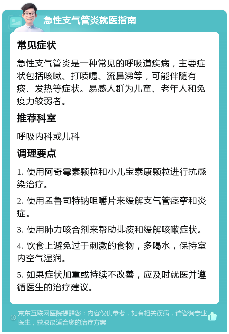 急性支气管炎就医指南 常见症状 急性支气管炎是一种常见的呼吸道疾病，主要症状包括咳嗽、打喷嚏、流鼻涕等，可能伴随有痰、发热等症状。易感人群为儿童、老年人和免疫力较弱者。 推荐科室 呼吸内科或儿科 调理要点 1. 使用阿奇霉素颗粒和小儿宝泰康颗粒进行抗感染治疗。 2. 使用孟鲁司特钠咀嚼片来缓解支气管痉挛和炎症。 3. 使用肺力咳合剂来帮助排痰和缓解咳嗽症状。 4. 饮食上避免过于刺激的食物，多喝水，保持室内空气湿润。 5. 如果症状加重或持续不改善，应及时就医并遵循医生的治疗建议。