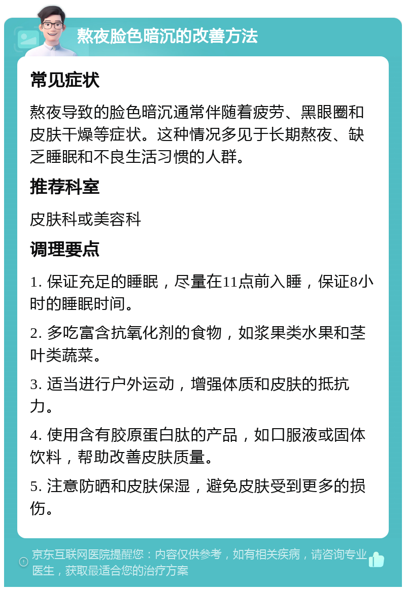 熬夜脸色暗沉的改善方法 常见症状 熬夜导致的脸色暗沉通常伴随着疲劳、黑眼圈和皮肤干燥等症状。这种情况多见于长期熬夜、缺乏睡眠和不良生活习惯的人群。 推荐科室 皮肤科或美容科 调理要点 1. 保证充足的睡眠，尽量在11点前入睡，保证8小时的睡眠时间。 2. 多吃富含抗氧化剂的食物，如浆果类水果和茎叶类蔬菜。 3. 适当进行户外运动，增强体质和皮肤的抵抗力。 4. 使用含有胶原蛋白肽的产品，如口服液或固体饮料，帮助改善皮肤质量。 5. 注意防晒和皮肤保湿，避免皮肤受到更多的损伤。