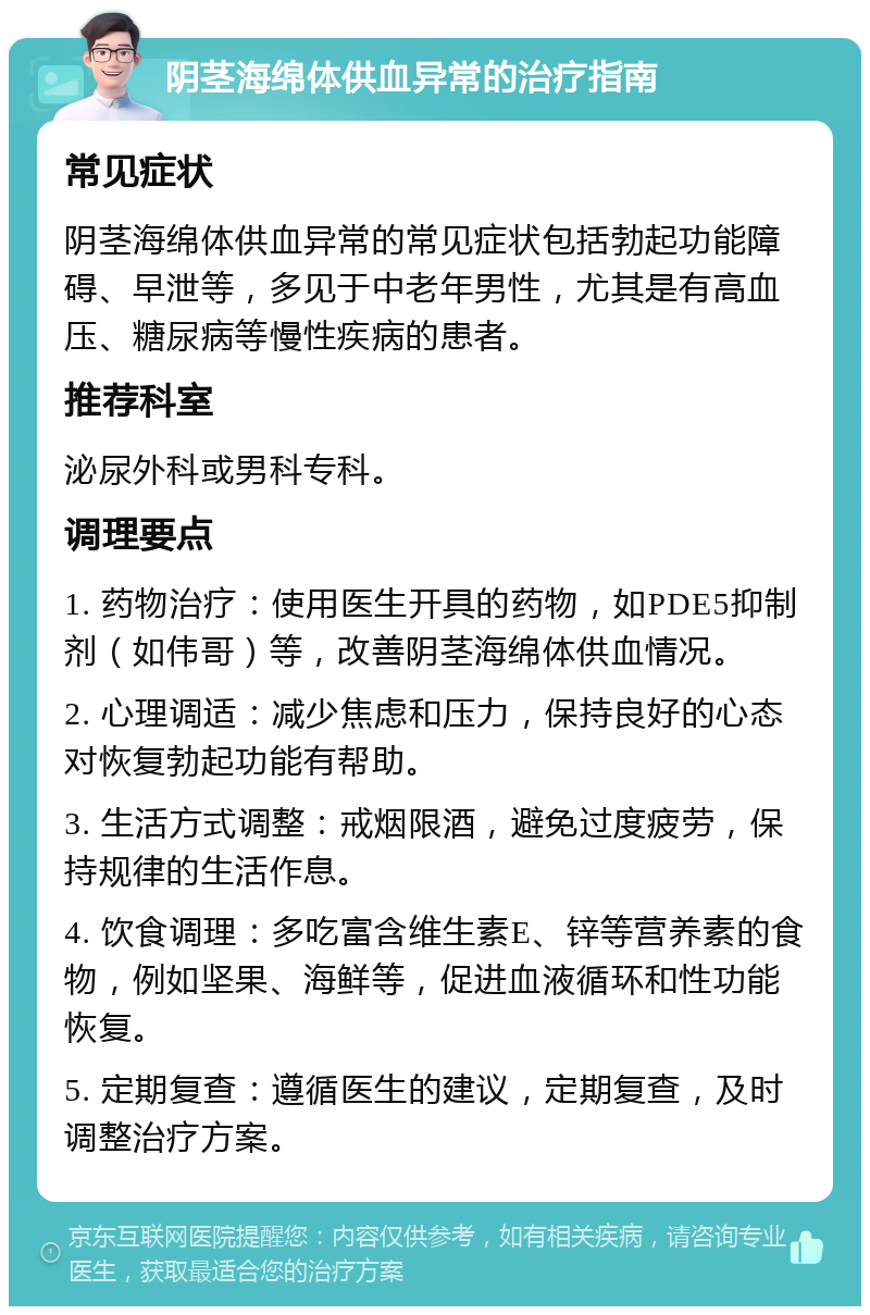 阴茎海绵体供血异常的治疗指南 常见症状 阴茎海绵体供血异常的常见症状包括勃起功能障碍、早泄等，多见于中老年男性，尤其是有高血压、糖尿病等慢性疾病的患者。 推荐科室 泌尿外科或男科专科。 调理要点 1. 药物治疗：使用医生开具的药物，如PDE5抑制剂（如伟哥）等，改善阴茎海绵体供血情况。 2. 心理调适：减少焦虑和压力，保持良好的心态对恢复勃起功能有帮助。 3. 生活方式调整：戒烟限酒，避免过度疲劳，保持规律的生活作息。 4. 饮食调理：多吃富含维生素E、锌等营养素的食物，例如坚果、海鲜等，促进血液循环和性功能恢复。 5. 定期复查：遵循医生的建议，定期复查，及时调整治疗方案。