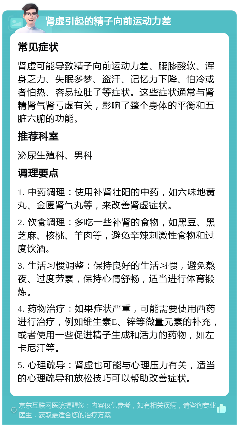 肾虚引起的精子向前运动力差 常见症状 肾虚可能导致精子向前运动力差、腰膝酸软、浑身乏力、失眠多梦、盗汗、记忆力下降、怕冷或者怕热、容易拉肚子等症状。这些症状通常与肾精肾气肾亏虚有关，影响了整个身体的平衡和五脏六腑的功能。 推荐科室 泌尿生殖科、男科 调理要点 1. 中药调理：使用补肾壮阳的中药，如六味地黄丸、金匮肾气丸等，来改善肾虚症状。 2. 饮食调理：多吃一些补肾的食物，如黑豆、黑芝麻、核桃、羊肉等，避免辛辣刺激性食物和过度饮酒。 3. 生活习惯调整：保持良好的生活习惯，避免熬夜、过度劳累，保持心情舒畅，适当进行体育锻炼。 4. 药物治疗：如果症状严重，可能需要使用西药进行治疗，例如维生素E、锌等微量元素的补充，或者使用一些促进精子生成和活力的药物，如左卡尼汀等。 5. 心理疏导：肾虚也可能与心理压力有关，适当的心理疏导和放松技巧可以帮助改善症状。