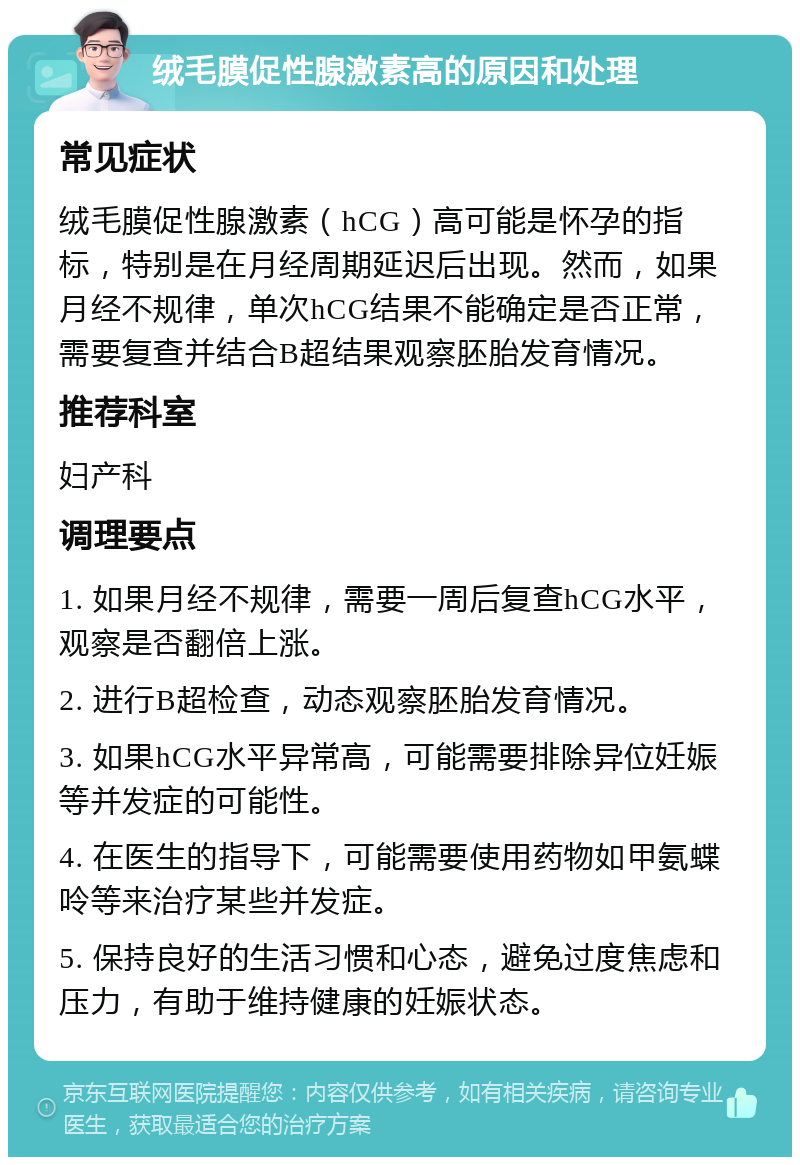 绒毛膜促性腺激素高的原因和处理 常见症状 绒毛膜促性腺激素（hCG）高可能是怀孕的指标，特别是在月经周期延迟后出现。然而，如果月经不规律，单次hCG结果不能确定是否正常，需要复查并结合B超结果观察胚胎发育情况。 推荐科室 妇产科 调理要点 1. 如果月经不规律，需要一周后复查hCG水平，观察是否翻倍上涨。 2. 进行B超检查，动态观察胚胎发育情况。 3. 如果hCG水平异常高，可能需要排除异位妊娠等并发症的可能性。 4. 在医生的指导下，可能需要使用药物如甲氨蝶呤等来治疗某些并发症。 5. 保持良好的生活习惯和心态，避免过度焦虑和压力，有助于维持健康的妊娠状态。