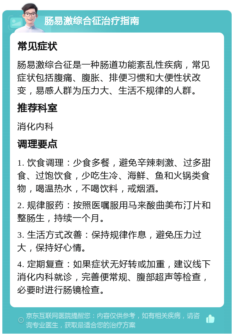 肠易激综合征治疗指南 常见症状 肠易激综合征是一种肠道功能紊乱性疾病，常见症状包括腹痛、腹胀、排便习惯和大便性状改变，易感人群为压力大、生活不规律的人群。 推荐科室 消化内科 调理要点 1. 饮食调理：少食多餐，避免辛辣刺激、过多甜食、过饱饮食，少吃生冷、海鲜、鱼和火锅类食物，喝温热水，不喝饮料，戒烟酒。 2. 规律服药：按照医嘱服用马来酸曲美布汀片和整肠生，持续一个月。 3. 生活方式改善：保持规律作息，避免压力过大，保持好心情。 4. 定期复查：如果症状无好转或加重，建议线下消化内科就诊，完善便常规、腹部超声等检查，必要时进行肠镜检查。