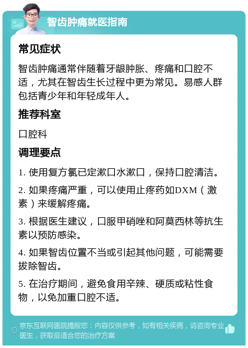 智齿肿痛就医指南 常见症状 智齿肿痛通常伴随着牙龈肿胀、疼痛和口腔不适，尤其在智齿生长过程中更为常见。易感人群包括青少年和年轻成年人。 推荐科室 口腔科 调理要点 1. 使用复方氯已定漱口水漱口，保持口腔清洁。 2. 如果疼痛严重，可以使用止疼药如DXM（激素）来缓解疼痛。 3. 根据医生建议，口服甲硝唑和阿莫西林等抗生素以预防感染。 4. 如果智齿位置不当或引起其他问题，可能需要拔除智齿。 5. 在治疗期间，避免食用辛辣、硬质或粘性食物，以免加重口腔不适。