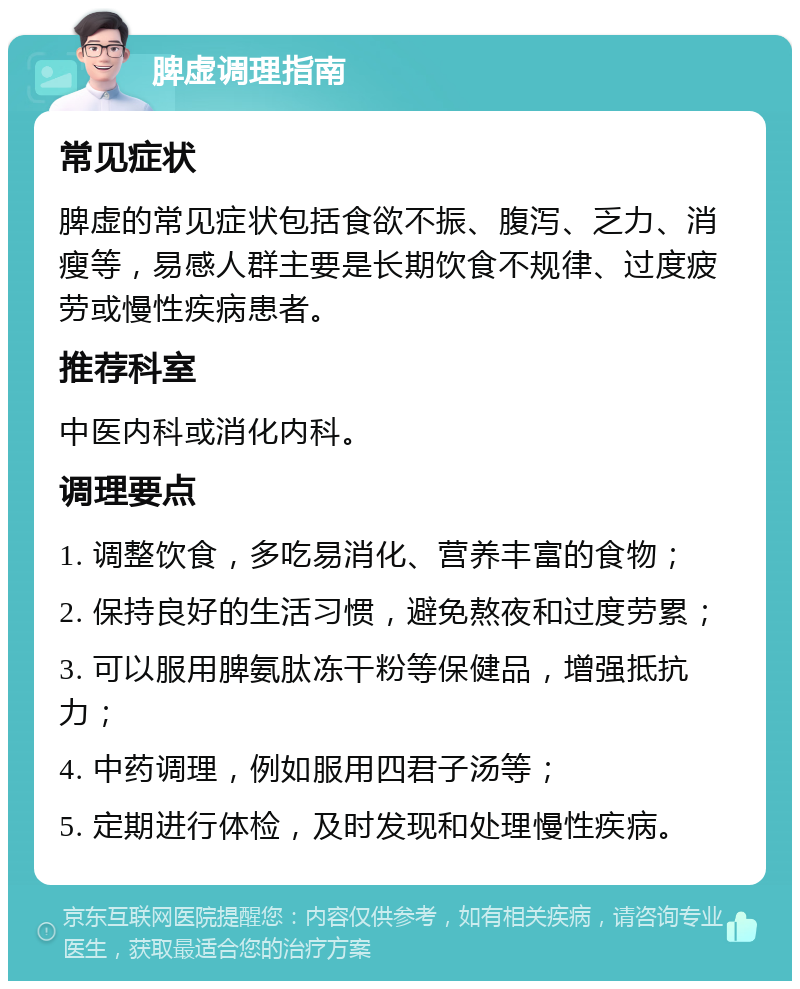 脾虚调理指南 常见症状 脾虚的常见症状包括食欲不振、腹泻、乏力、消瘦等，易感人群主要是长期饮食不规律、过度疲劳或慢性疾病患者。 推荐科室 中医内科或消化内科。 调理要点 1. 调整饮食，多吃易消化、营养丰富的食物； 2. 保持良好的生活习惯，避免熬夜和过度劳累； 3. 可以服用脾氨肽冻干粉等保健品，增强抵抗力； 4. 中药调理，例如服用四君子汤等； 5. 定期进行体检，及时发现和处理慢性疾病。