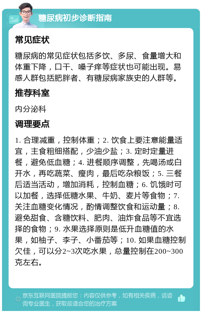 糖尿病初步诊断指南 常见症状 糖尿病的常见症状包括多饮、多尿、食量增大和体重下降，口干、嗓子痒等症状也可能出现。易感人群包括肥胖者、有糖尿病家族史的人群等。 推荐科室 内分泌科 调理要点 1. 合理减重，控制体重；2. 饮食上要注意能量适宜，主食粗细搭配，少油少盐；3. 定时定量进餐，避免低血糖；4. 进餐顺序调整，先喝汤或白开水，再吃蔬菜、瘦肉，最后吃杂粮饭；5. 三餐后适当活动，增加消耗，控制血糖；6. 饥饿时可以加餐，选择低糖水果、牛奶、麦片等食物；7. 关注血糖变化情况，酌情调整饮食和运动量；8. 避免甜食、含糖饮料、肥肉、油炸食品等不宜选择的食物；9. 水果选择原则是低升血糖值的水果，如柚子、李子、小番茄等；10. 如果血糖控制欠佳，可以分2~3次吃水果，总量控制在200~300克左右。