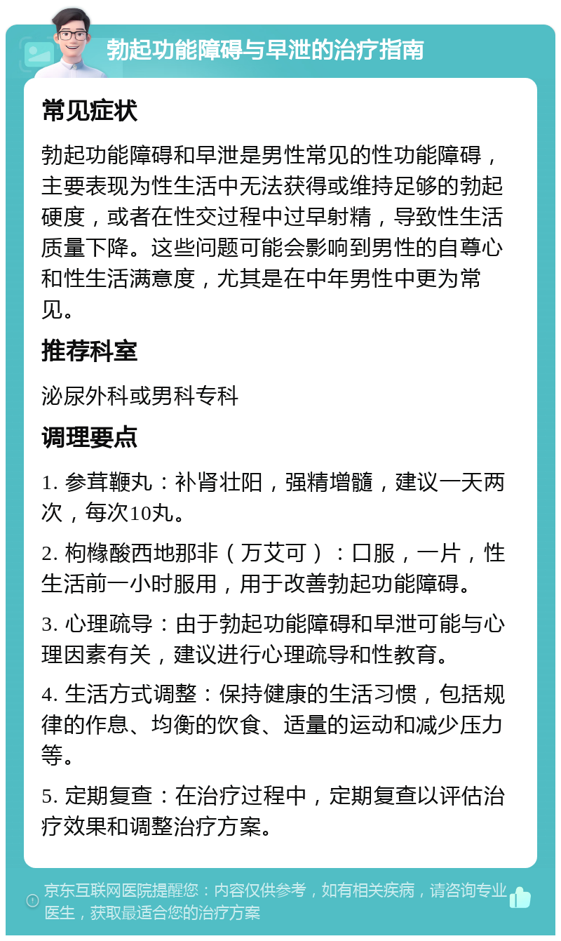 勃起功能障碍与早泄的治疗指南 常见症状 勃起功能障碍和早泄是男性常见的性功能障碍，主要表现为性生活中无法获得或维持足够的勃起硬度，或者在性交过程中过早射精，导致性生活质量下降。这些问题可能会影响到男性的自尊心和性生活满意度，尤其是在中年男性中更为常见。 推荐科室 泌尿外科或男科专科 调理要点 1. 参茸鞭丸：补肾壮阳，强精增髓，建议一天两次，每次10丸。 2. 枸橼酸西地那非（万艾可）：口服，一片，性生活前一小时服用，用于改善勃起功能障碍。 3. 心理疏导：由于勃起功能障碍和早泄可能与心理因素有关，建议进行心理疏导和性教育。 4. 生活方式调整：保持健康的生活习惯，包括规律的作息、均衡的饮食、适量的运动和减少压力等。 5. 定期复查：在治疗过程中，定期复查以评估治疗效果和调整治疗方案。