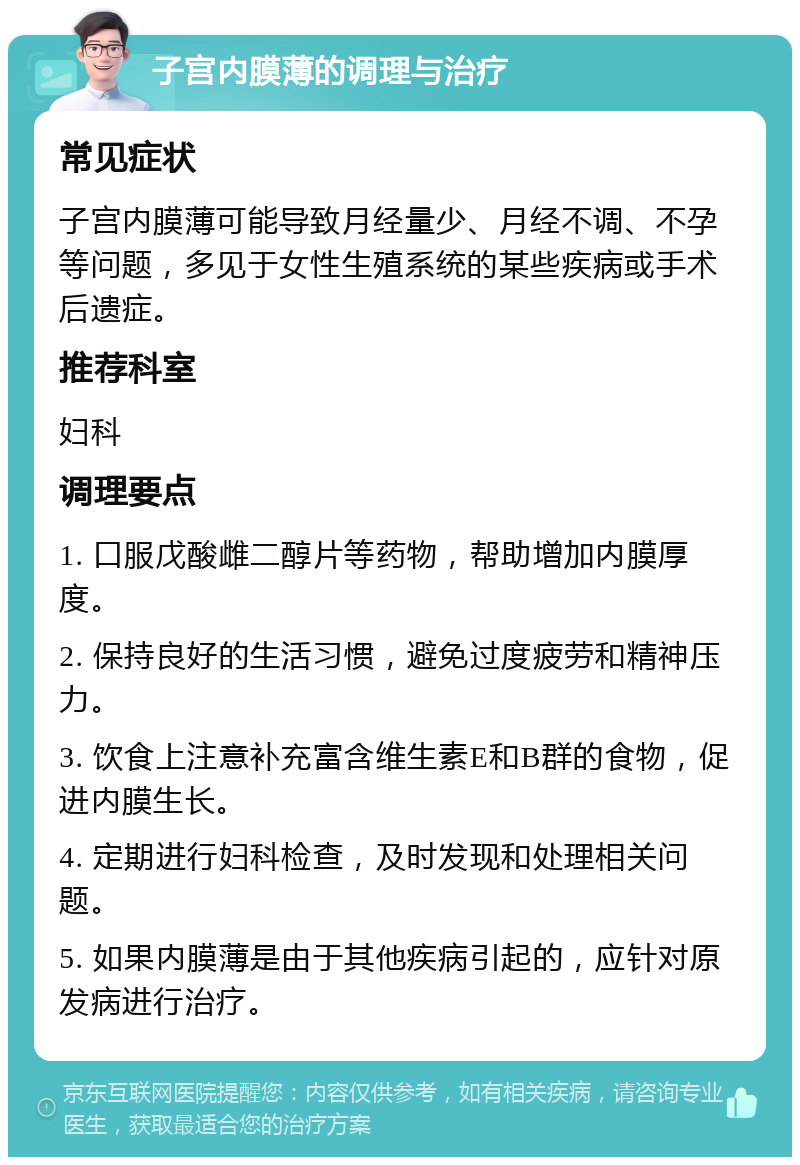 子宫内膜薄的调理与治疗 常见症状 子宫内膜薄可能导致月经量少、月经不调、不孕等问题，多见于女性生殖系统的某些疾病或手术后遗症。 推荐科室 妇科 调理要点 1. 口服戊酸雌二醇片等药物，帮助增加内膜厚度。 2. 保持良好的生活习惯，避免过度疲劳和精神压力。 3. 饮食上注意补充富含维生素E和B群的食物，促进内膜生长。 4. 定期进行妇科检查，及时发现和处理相关问题。 5. 如果内膜薄是由于其他疾病引起的，应针对原发病进行治疗。