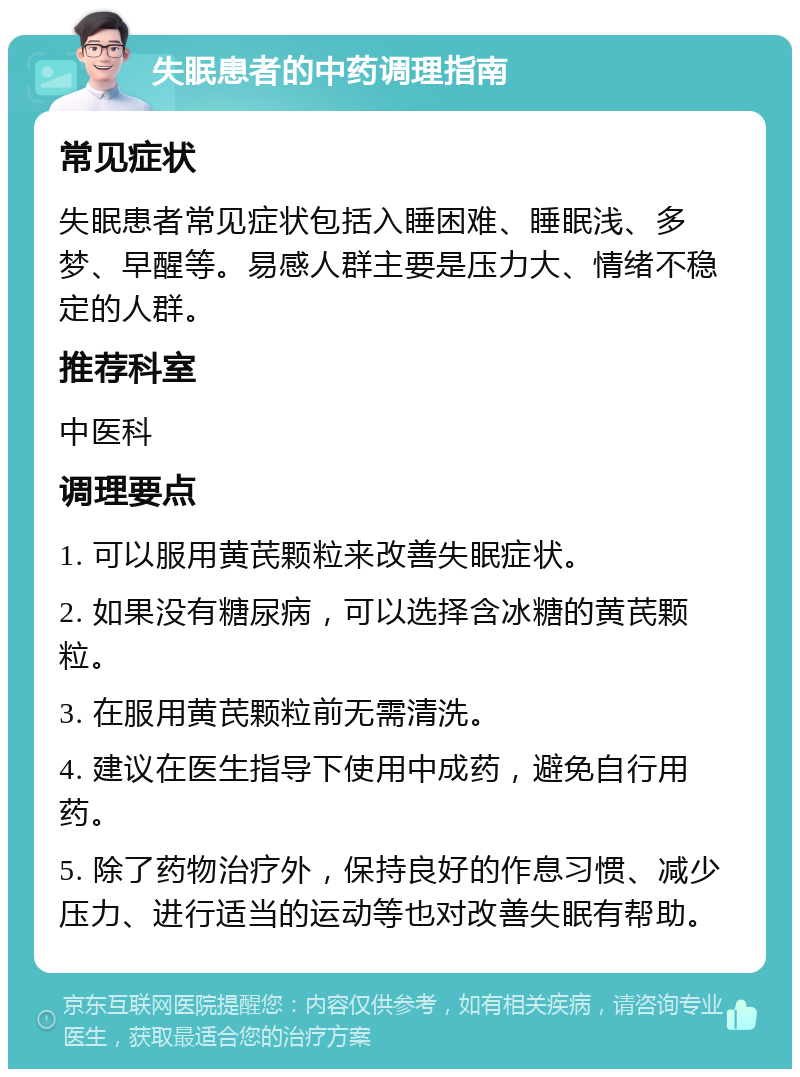 失眠患者的中药调理指南 常见症状 失眠患者常见症状包括入睡困难、睡眠浅、多梦、早醒等。易感人群主要是压力大、情绪不稳定的人群。 推荐科室 中医科 调理要点 1. 可以服用黄芪颗粒来改善失眠症状。 2. 如果没有糖尿病，可以选择含冰糖的黄芪颗粒。 3. 在服用黄芪颗粒前无需清洗。 4. 建议在医生指导下使用中成药，避免自行用药。 5. 除了药物治疗外，保持良好的作息习惯、减少压力、进行适当的运动等也对改善失眠有帮助。