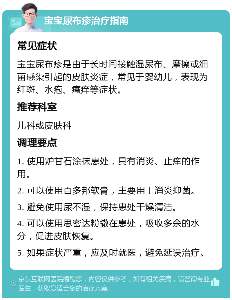 宝宝尿布疹治疗指南 常见症状 宝宝尿布疹是由于长时间接触湿尿布、摩擦或细菌感染引起的皮肤炎症，常见于婴幼儿，表现为红斑、水疱、瘙痒等症状。 推荐科室 儿科或皮肤科 调理要点 1. 使用炉甘石涂抹患处，具有消炎、止痒的作用。 2. 可以使用百多邦软膏，主要用于消炎抑菌。 3. 避免使用尿不湿，保持患处干燥清洁。 4. 可以使用思密达粉撒在患处，吸收多余的水分，促进皮肤恢复。 5. 如果症状严重，应及时就医，避免延误治疗。