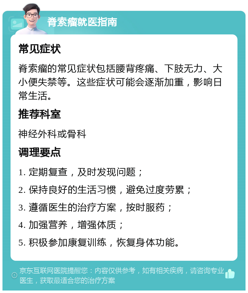 脊索瘤就医指南 常见症状 脊索瘤的常见症状包括腰背疼痛、下肢无力、大小便失禁等。这些症状可能会逐渐加重，影响日常生活。 推荐科室 神经外科或骨科 调理要点 1. 定期复查，及时发现问题； 2. 保持良好的生活习惯，避免过度劳累； 3. 遵循医生的治疗方案，按时服药； 4. 加强营养，增强体质； 5. 积极参加康复训练，恢复身体功能。