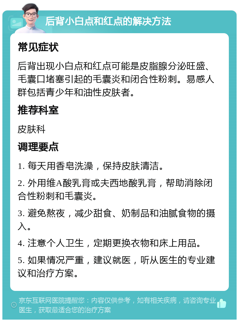 后背小白点和红点的解决方法 常见症状 后背出现小白点和红点可能是皮脂腺分泌旺盛、毛囊口堵塞引起的毛囊炎和闭合性粉刺。易感人群包括青少年和油性皮肤者。 推荐科室 皮肤科 调理要点 1. 每天用香皂洗澡，保持皮肤清洁。 2. 外用维A酸乳膏或夫西地酸乳膏，帮助消除闭合性粉刺和毛囊炎。 3. 避免熬夜，减少甜食、奶制品和油腻食物的摄入。 4. 注意个人卫生，定期更换衣物和床上用品。 5. 如果情况严重，建议就医，听从医生的专业建议和治疗方案。