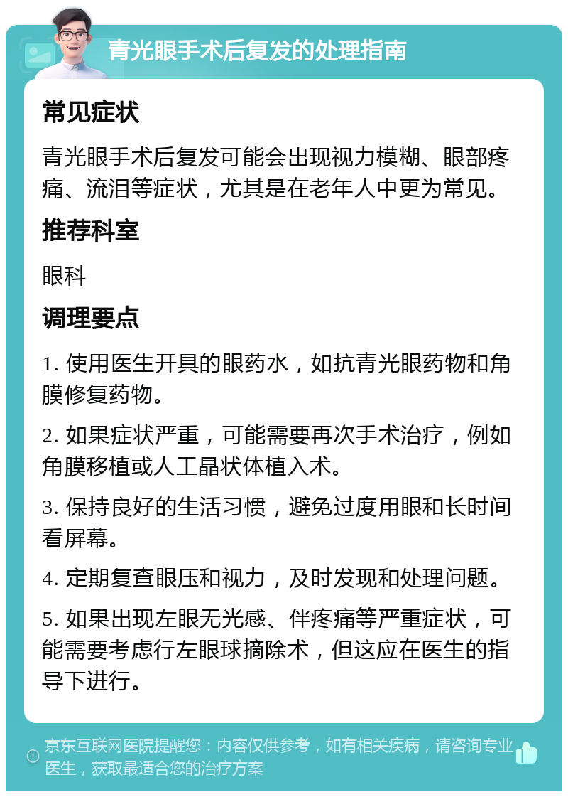 青光眼手术后复发的处理指南 常见症状 青光眼手术后复发可能会出现视力模糊、眼部疼痛、流泪等症状，尤其是在老年人中更为常见。 推荐科室 眼科 调理要点 1. 使用医生开具的眼药水，如抗青光眼药物和角膜修复药物。 2. 如果症状严重，可能需要再次手术治疗，例如角膜移植或人工晶状体植入术。 3. 保持良好的生活习惯，避免过度用眼和长时间看屏幕。 4. 定期复查眼压和视力，及时发现和处理问题。 5. 如果出现左眼无光感、伴疼痛等严重症状，可能需要考虑行左眼球摘除术，但这应在医生的指导下进行。