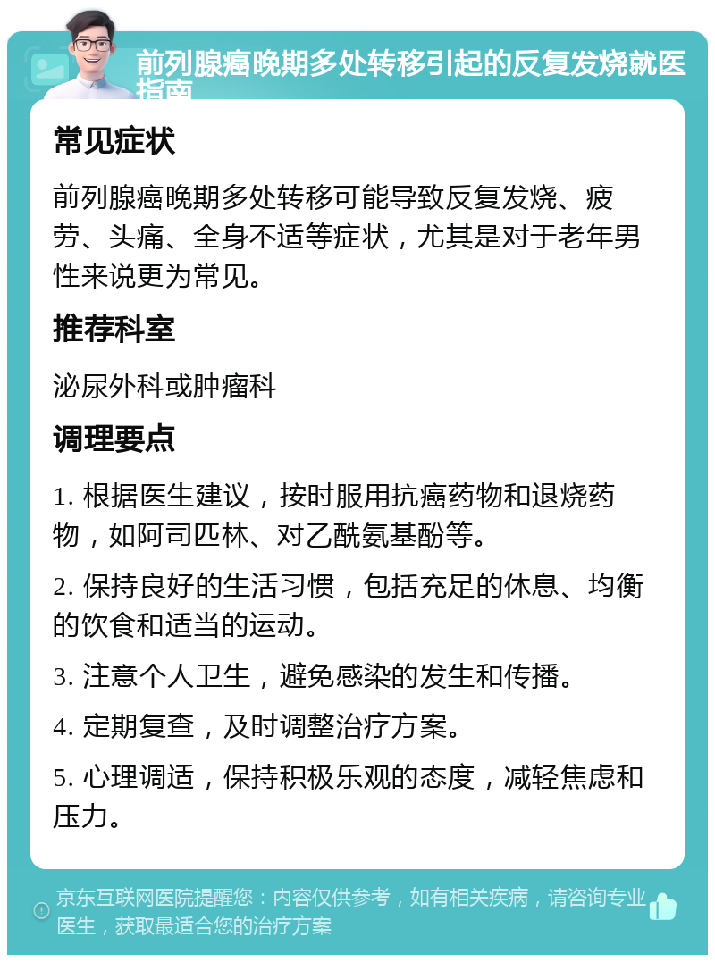 前列腺癌晚期多处转移引起的反复发烧就医指南 常见症状 前列腺癌晚期多处转移可能导致反复发烧、疲劳、头痛、全身不适等症状，尤其是对于老年男性来说更为常见。 推荐科室 泌尿外科或肿瘤科 调理要点 1. 根据医生建议，按时服用抗癌药物和退烧药物，如阿司匹林、对乙酰氨基酚等。 2. 保持良好的生活习惯，包括充足的休息、均衡的饮食和适当的运动。 3. 注意个人卫生，避免感染的发生和传播。 4. 定期复查，及时调整治疗方案。 5. 心理调适，保持积极乐观的态度，减轻焦虑和压力。