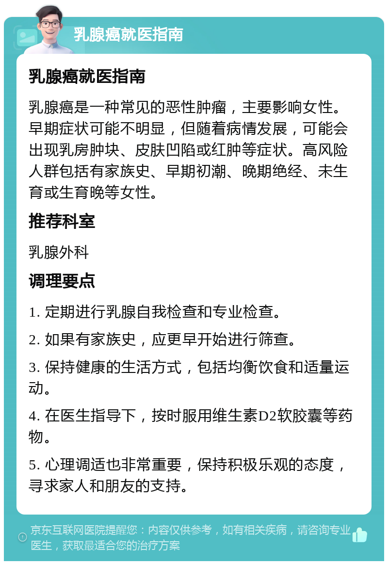 乳腺癌就医指南 乳腺癌就医指南 乳腺癌是一种常见的恶性肿瘤，主要影响女性。早期症状可能不明显，但随着病情发展，可能会出现乳房肿块、皮肤凹陷或红肿等症状。高风险人群包括有家族史、早期初潮、晚期绝经、未生育或生育晚等女性。 推荐科室 乳腺外科 调理要点 1. 定期进行乳腺自我检查和专业检查。 2. 如果有家族史，应更早开始进行筛查。 3. 保持健康的生活方式，包括均衡饮食和适量运动。 4. 在医生指导下，按时服用维生素D2软胶囊等药物。 5. 心理调适也非常重要，保持积极乐观的态度，寻求家人和朋友的支持。