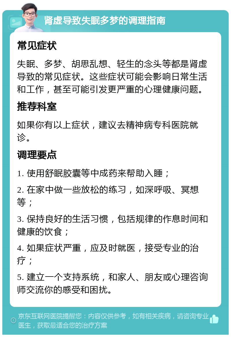 肾虚导致失眠多梦的调理指南 常见症状 失眠、多梦、胡思乱想、轻生的念头等都是肾虚导致的常见症状。这些症状可能会影响日常生活和工作，甚至可能引发更严重的心理健康问题。 推荐科室 如果你有以上症状，建议去精神病专科医院就诊。 调理要点 1. 使用舒眠胶囊等中成药来帮助入睡； 2. 在家中做一些放松的练习，如深呼吸、冥想等； 3. 保持良好的生活习惯，包括规律的作息时间和健康的饮食； 4. 如果症状严重，应及时就医，接受专业的治疗； 5. 建立一个支持系统，和家人、朋友或心理咨询师交流你的感受和困扰。