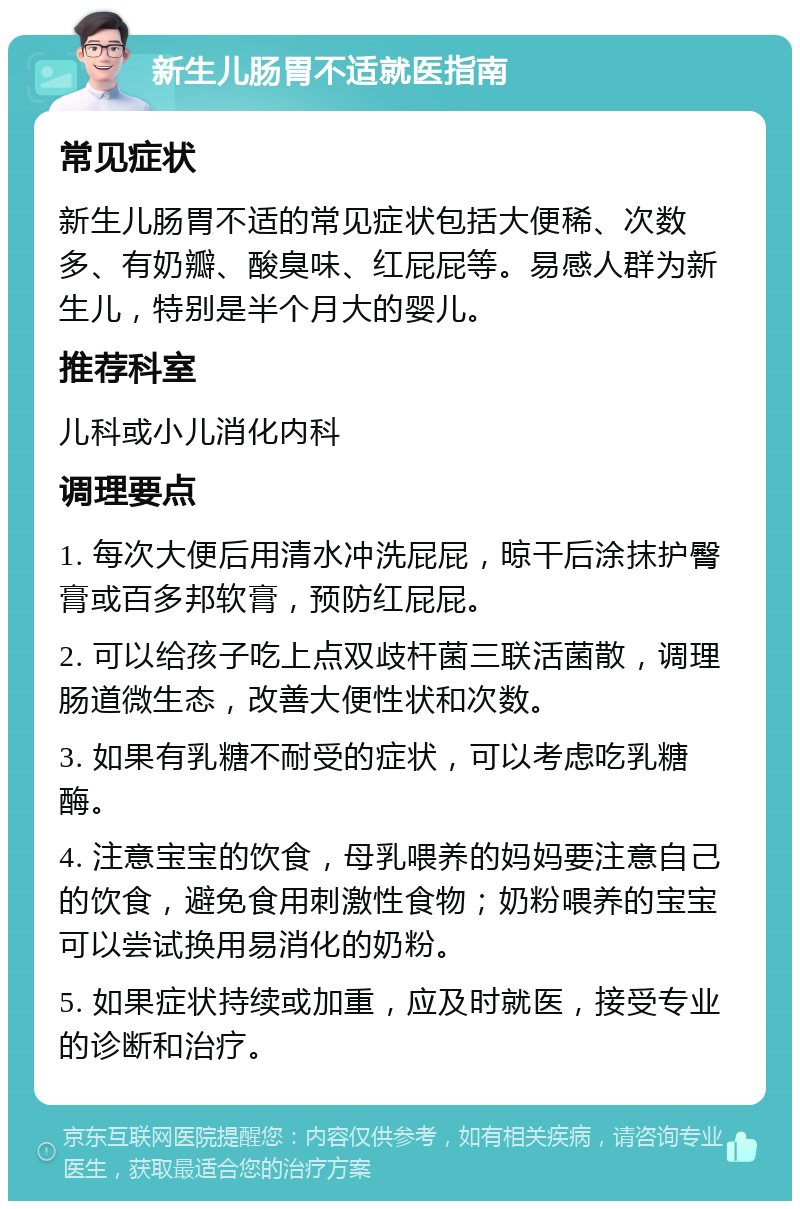 新生儿肠胃不适就医指南 常见症状 新生儿肠胃不适的常见症状包括大便稀、次数多、有奶瓣、酸臭味、红屁屁等。易感人群为新生儿，特别是半个月大的婴儿。 推荐科室 儿科或小儿消化内科 调理要点 1. 每次大便后用清水冲洗屁屁，晾干后涂抹护臀膏或百多邦软膏，预防红屁屁。 2. 可以给孩子吃上点双歧杆菌三联活菌散，调理肠道微生态，改善大便性状和次数。 3. 如果有乳糖不耐受的症状，可以考虑吃乳糖酶。 4. 注意宝宝的饮食，母乳喂养的妈妈要注意自己的饮食，避免食用刺激性食物；奶粉喂养的宝宝可以尝试换用易消化的奶粉。 5. 如果症状持续或加重，应及时就医，接受专业的诊断和治疗。