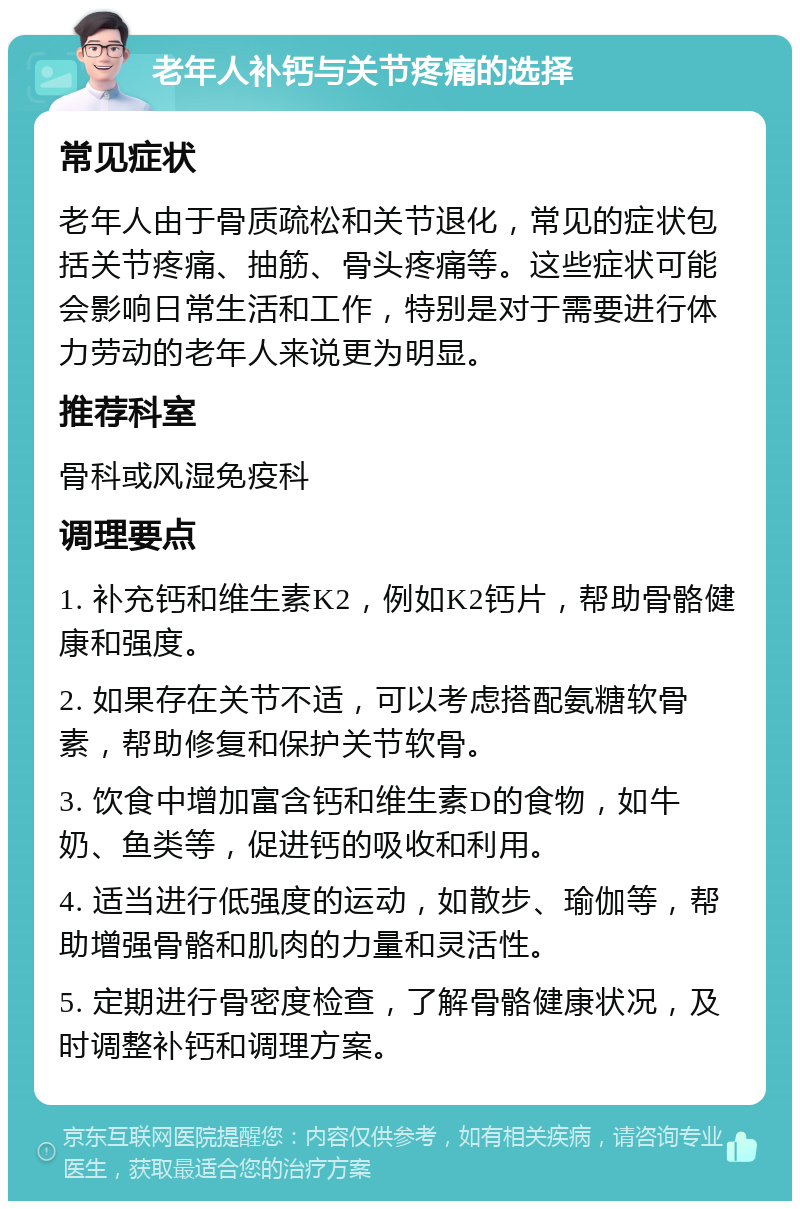 老年人补钙与关节疼痛的选择 常见症状 老年人由于骨质疏松和关节退化，常见的症状包括关节疼痛、抽筋、骨头疼痛等。这些症状可能会影响日常生活和工作，特别是对于需要进行体力劳动的老年人来说更为明显。 推荐科室 骨科或风湿免疫科 调理要点 1. 补充钙和维生素K2，例如K2钙片，帮助骨骼健康和强度。 2. 如果存在关节不适，可以考虑搭配氨糖软骨素，帮助修复和保护关节软骨。 3. 饮食中增加富含钙和维生素D的食物，如牛奶、鱼类等，促进钙的吸收和利用。 4. 适当进行低强度的运动，如散步、瑜伽等，帮助增强骨骼和肌肉的力量和灵活性。 5. 定期进行骨密度检查，了解骨骼健康状况，及时调整补钙和调理方案。