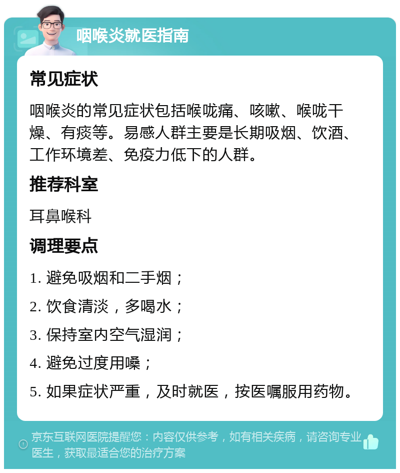 咽喉炎就医指南 常见症状 咽喉炎的常见症状包括喉咙痛、咳嗽、喉咙干燥、有痰等。易感人群主要是长期吸烟、饮酒、工作环境差、免疫力低下的人群。 推荐科室 耳鼻喉科 调理要点 1. 避免吸烟和二手烟； 2. 饮食清淡，多喝水； 3. 保持室内空气湿润； 4. 避免过度用嗓； 5. 如果症状严重，及时就医，按医嘱服用药物。