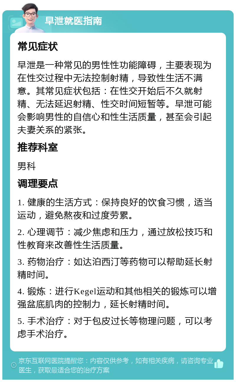 早泄就医指南 常见症状 早泄是一种常见的男性性功能障碍，主要表现为在性交过程中无法控制射精，导致性生活不满意。其常见症状包括：在性交开始后不久就射精、无法延迟射精、性交时间短暂等。早泄可能会影响男性的自信心和性生活质量，甚至会引起夫妻关系的紧张。 推荐科室 男科 调理要点 1. 健康的生活方式：保持良好的饮食习惯，适当运动，避免熬夜和过度劳累。 2. 心理调节：减少焦虑和压力，通过放松技巧和性教育来改善性生活质量。 3. 药物治疗：如达泊西汀等药物可以帮助延长射精时间。 4. 锻炼：进行Kegel运动和其他相关的锻炼可以增强盆底肌肉的控制力，延长射精时间。 5. 手术治疗：对于包皮过长等物理问题，可以考虑手术治疗。