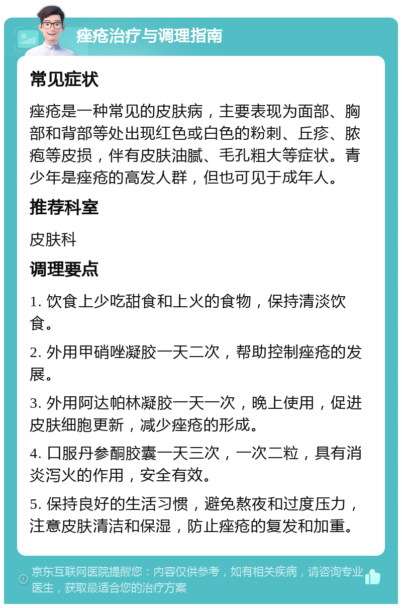 痤疮治疗与调理指南 常见症状 痤疮是一种常见的皮肤病，主要表现为面部、胸部和背部等处出现红色或白色的粉刺、丘疹、脓疱等皮损，伴有皮肤油腻、毛孔粗大等症状。青少年是痤疮的高发人群，但也可见于成年人。 推荐科室 皮肤科 调理要点 1. 饮食上少吃甜食和上火的食物，保持清淡饮食。 2. 外用甲硝唑凝胶一天二次，帮助控制痤疮的发展。 3. 外用阿达帕林凝胶一天一次，晚上使用，促进皮肤细胞更新，减少痤疮的形成。 4. 口服丹参酮胶囊一天三次，一次二粒，具有消炎泻火的作用，安全有效。 5. 保持良好的生活习惯，避免熬夜和过度压力，注意皮肤清洁和保湿，防止痤疮的复发和加重。