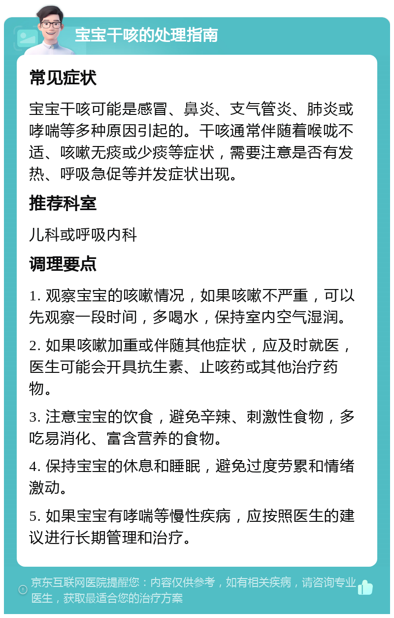 宝宝干咳的处理指南 常见症状 宝宝干咳可能是感冒、鼻炎、支气管炎、肺炎或哮喘等多种原因引起的。干咳通常伴随着喉咙不适、咳嗽无痰或少痰等症状，需要注意是否有发热、呼吸急促等并发症状出现。 推荐科室 儿科或呼吸内科 调理要点 1. 观察宝宝的咳嗽情况，如果咳嗽不严重，可以先观察一段时间，多喝水，保持室内空气湿润。 2. 如果咳嗽加重或伴随其他症状，应及时就医，医生可能会开具抗生素、止咳药或其他治疗药物。 3. 注意宝宝的饮食，避免辛辣、刺激性食物，多吃易消化、富含营养的食物。 4. 保持宝宝的休息和睡眠，避免过度劳累和情绪激动。 5. 如果宝宝有哮喘等慢性疾病，应按照医生的建议进行长期管理和治疗。