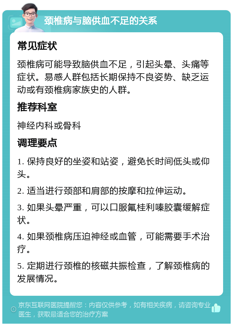 颈椎病与脑供血不足的关系 常见症状 颈椎病可能导致脑供血不足，引起头晕、头痛等症状。易感人群包括长期保持不良姿势、缺乏运动或有颈椎病家族史的人群。 推荐科室 神经内科或骨科 调理要点 1. 保持良好的坐姿和站姿，避免长时间低头或仰头。 2. 适当进行颈部和肩部的按摩和拉伸运动。 3. 如果头晕严重，可以口服氟桂利嗪胶囊缓解症状。 4. 如果颈椎病压迫神经或血管，可能需要手术治疗。 5. 定期进行颈椎的核磁共振检查，了解颈椎病的发展情况。