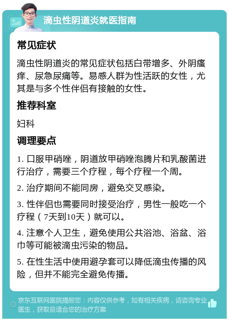 滴虫性阴道炎就医指南 常见症状 滴虫性阴道炎的常见症状包括白带增多、外阴瘙痒、尿急尿痛等。易感人群为性活跃的女性，尤其是与多个性伴侣有接触的女性。 推荐科室 妇科 调理要点 1. 口服甲硝唑，阴道放甲硝唑泡腾片和乳酸菌进行治疗，需要三个疗程，每个疗程一个周。 2. 治疗期间不能同房，避免交叉感染。 3. 性伴侣也需要同时接受治疗，男性一般吃一个疗程（7天到10天）就可以。 4. 注意个人卫生，避免使用公共浴池、浴盆、浴巾等可能被滴虫污染的物品。 5. 在性生活中使用避孕套可以降低滴虫传播的风险，但并不能完全避免传播。