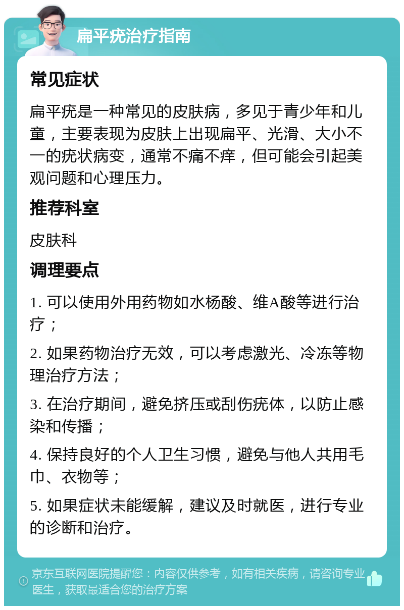 扁平疣治疗指南 常见症状 扁平疣是一种常见的皮肤病，多见于青少年和儿童，主要表现为皮肤上出现扁平、光滑、大小不一的疣状病变，通常不痛不痒，但可能会引起美观问题和心理压力。 推荐科室 皮肤科 调理要点 1. 可以使用外用药物如水杨酸、维A酸等进行治疗； 2. 如果药物治疗无效，可以考虑激光、冷冻等物理治疗方法； 3. 在治疗期间，避免挤压或刮伤疣体，以防止感染和传播； 4. 保持良好的个人卫生习惯，避免与他人共用毛巾、衣物等； 5. 如果症状未能缓解，建议及时就医，进行专业的诊断和治疗。